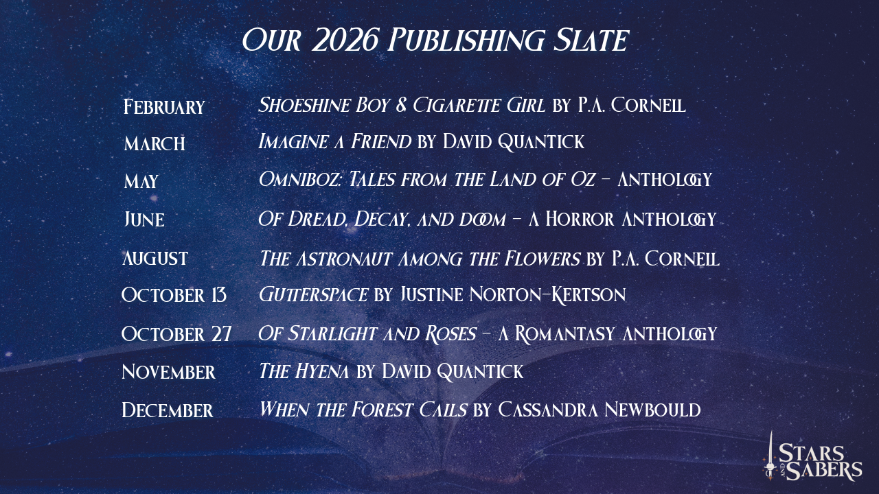 Stars and Sabers 2026 Publishing Slate February - Shoeshine Boy & Cigarette Girl by P.A. Cornell March - Imagine a Friend by David Quantick May - Omniboz: Tales from the Land of Oz - Anthology June - Of Dread, Decay, and Doom - a Horror Anthology July - Of Starlight and Roses -a Romantasy Anthology August - The Astronaut Among the Flowers by P.A. Cornell October - Gutterspace by Justine Norton-Kertson November - The Hyena by David Quantick December - When the Forest Calls by Cassandra Newbould